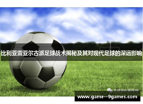 比利亚雷亚尔古派足球战术揭秘及其对现代足球的深远影响