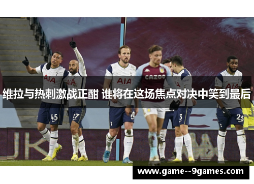维拉与热刺激战正酣 谁将在这场焦点对决中笑到最后
