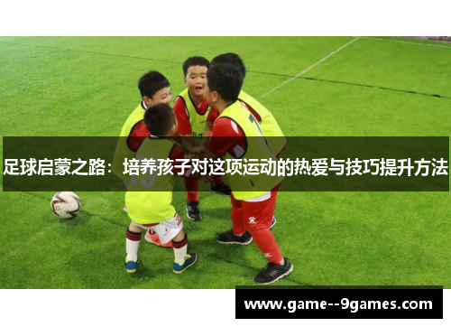 足球启蒙之路：培养孩子对这项运动的热爱与技巧提升方法