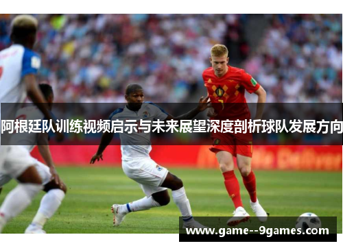 阿根廷队训练视频启示与未来展望深度剖析球队发展方向