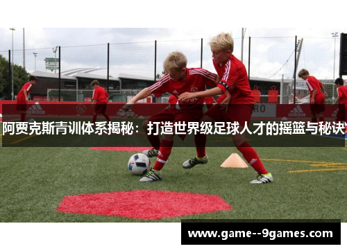 阿贾克斯青训体系揭秘:打造世界级足球人才的摇篮与秘诀 阿贾克斯青训体系揭秘:打造世界级足球人才的摇篮与秘诀