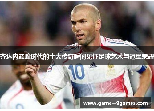 齐达内巅峰时代的十大传奇瞬间见证足球艺术与冠军荣耀