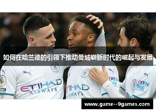 如何在哈兰德的引领下推动曼城崭新时代的崛起与发展