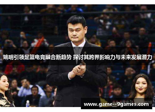 姚明引领足篮电竞融合新趋势 探讨其跨界影响力与未来发展潜力 姚明引领足篮电竞融合新趋势 探讨其跨界影响力与未来发展潜力