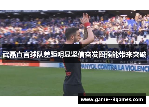 武磊直言球队差距明显坚信奋发图强能带来突破