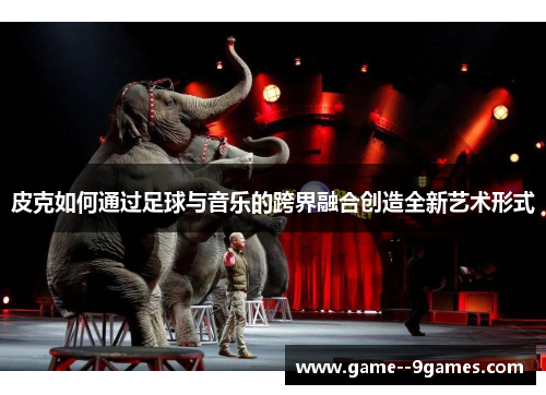 皮克如何通过足球与音乐的跨界融合创造全新艺术形式