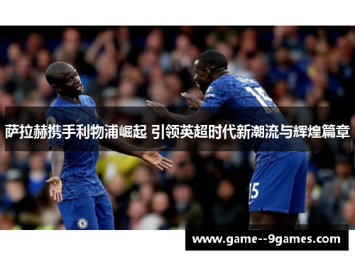 萨拉赫携手利物浦崛起 引领英超时代新潮流与辉煌篇章