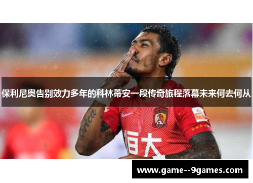 保利尼奥告别效力多年的科林蒂安一段传奇旅程落幕未来何去何从 保利尼奥告别效力多年的科林蒂安一段传奇旅程落幕未来何去何从