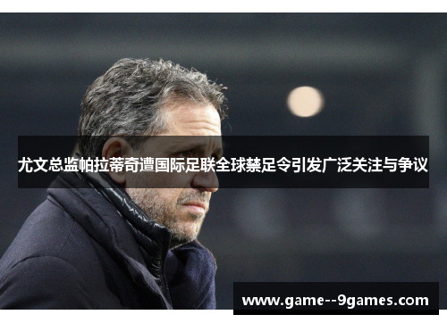 尤文总监帕拉蒂奇遭国际足联全球禁足令引发广泛关注与争议 尤文总监帕拉蒂奇遭国际足联全球禁足令引发广泛关注与争议