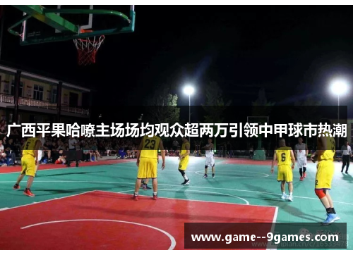 广西平果哈嘹主场场均观众超两万引领中甲球市热潮 广西平果哈嘹主场场均观众超两万引领中甲球市热潮