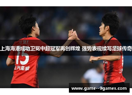 上海海港成功卫冕中超冠军再创辉煌 强势表现续写足球传奇 上海海港成功卫冕中超冠军再创辉煌 强势表现续写足球传奇