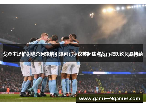 戈登主场推射绝杀阿森纳引爆判罚争议英超焦点战再掀舆论风暴持续 戈登主场推射绝杀阿森纳引爆判罚争议英超焦点战再掀舆论风暴持续